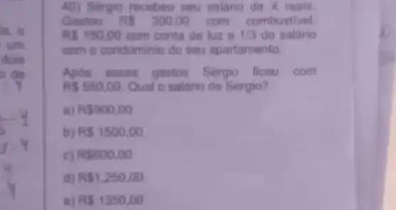 in, o
um
dois
it
40) Sergio recebeu seu salário de X reais.
Gastou RS300,00 com combustivel.
RS150,00 com conta de luz e 1/3 do salário
com o condominio do seu apartamento.
Após esses gastos Sérgio ficou com
R 550,00 Qual o salário de Sérgio?
a) R 900,00
b) R 1500,00
c) R 600,00
d) R 1.250,00
e) RS1350,00