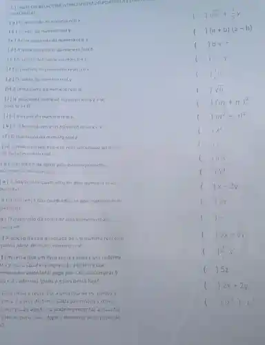 OURELACIONE ALINGUAGEM DO PORTUGUES CO
ALGEBRICA)
(a) Oquadrado do numero real x
()sqrt (x)+(1)/(5)y
() b+c
() x-y
() In
() sqrt (a)
() (m+n)^2
(b)cubo do numero real
(c) Arait quadroda do numero real a.
(d) Aquinta potencia do numero real b
(e) Aadicdo dos numeros reais bec
(f) Q proctuto dos numeros reatsaex
(e) Odobro do numero real y.
(h) A sexta parte do numero real m
(i) Q quociente entre 05 numeros resis e ew,
com w 540
(i) Ametade do numero real x.
(k) A diferenco entre 05 numeros reais
(1) Oquintuplo do numero teal z.
(m) Odobro de uninumero real adic ionado ao dotito
de outro numero real
[n] Oproduto da soma pela diterença de dois
numeros reass quaisquer.
(0) A adição dos quactacos de dois numeros reais
quaisaver
p) indiferenca das quadrados de dois numeros reass
uaisaser
a) Oquadrado disomo de dois nimeros redis
unisquer
) A acic:30 daraiz quactradia de um numero real cam
quinto parte de outro numero ceal
) Em certa loja um livro custax reais eum cadeino
stay reass. Qual co express3o algebrica aue
resenta ovalor total pago por Caio ao comprar 5
05 e? cadernos iquais.esses nessa loja?
Cino tinha x reais Fol a uma loja de es portese
prou 2 pares de tonis Cada par custouy reais.
()
(a+b)cdot (a-b)
()
() x^2
()
() a.x
()
()
1 () 2y
()
()
()
() 5z
()
()