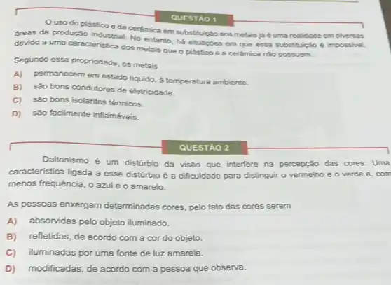 Ouso do plástico e đa cerâmica em substituição aos metais já é uma realidade em diversas
áreas da produçǎo No entanto, há situaçbes em que essa substituição é impossivel,
devido a uma caracteristica dos metais que o plástico e a cerâmica não possuem.
Segundo essa propriedade, os metais
A) permanecem em estado liquido, à temperatura ambiente.
B) são bons condutores de eletricidade.
C) são bons isolantes térmicos.
D) são facilmente inflamáveis.
QUESTÃO 1
QUESTÃO 2
Daltonismo é um distúrbio da visão que interfere na percepção das cores. Uma
característica ligada a esse distúrbio é a dificuldade para distinguir o vermelho e o verde e com
menos frequência, o azul e o amarelo.
As pessoas enxergam determinadas cores, pelo fato das cores serem
A) absorvidas pelo objeto iluminado.
B) refletidas, de acordo com a cor do objeto.
C) iluminadas por uma fonte de luz amarela.
D) modificadas, de acordo com a pessoa que observa.