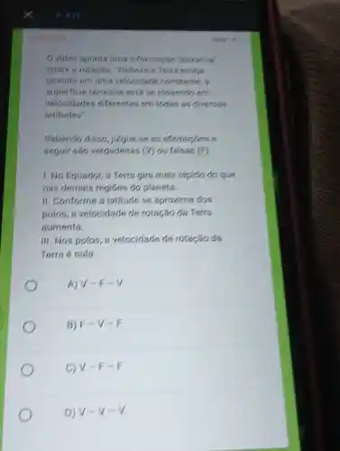 Ovideo aponts uma informaciao 'estranha'
sobre a rotaciao "Embora a Terra estein
girando em uma velocidade constante, a
superficie terrestre está se movends.em
velocidades diferentes em todas as diversas
latitudes".
Sabendo disso julgue se as atimages a
seguir são verdadeiras (V) ou falsas (F).
1. No Equador, a Terra gira mais rápido do que
nas demais regióes do planeta.
II. Conforme a latitude se aproxima dos
polos, a velocidade de rotação da Terra
aumenta.
III. Nos polos, a velocidade de rotação da
Terra é nula.
A) V=F-V
B) F-V-E
c V=F-F.
D) v-v-v