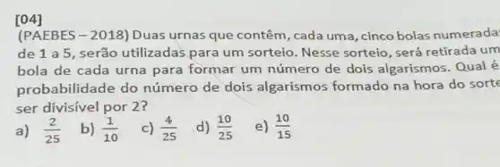 (PAEBES-2018)Duas urnas que contêm, cada uma , cinco bolas numerada
de 1 a 5, serão utilizadas para um sorteio. Nesse sorteio, será retirada um
bola de cada urna para formar um número de dois algarismos Qual é
probabilidade do número de dois algarismos formado na hora do sorte
ser divisivel por 2?
a) (2)/(25)
b) (1)/(10)
c) (4)/(25)
d) (10)/(25)
e) (10)/(15)