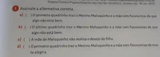 PaginaTirinha/PaginaAnterior asp?da ?da=03102012 Acesso em: 30 set. 2015.
om, http.//aluquinno.com.btl
1
Assinale a alternativa correta.
a) () O primeiro quadrinho traz o Menino Maluquinho e a mãe com fisionomias de que
algo não está bem.
b) () O último quadrinho traz o Menino Maluquinho e a mãe com fisionomias de que
algo não está bem.
c) () A mãe de Maluquinho não realiza o desejo do filho.
d) ( ) Oprimeiro quadrinho trazo Menino Maluquinho e a mãe com fisionomias de mui-
ta alegria.