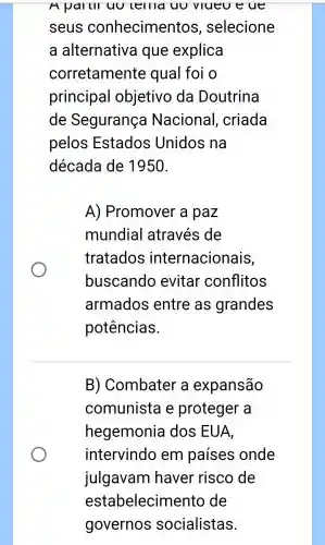 A pailll uu lellld uu vlueu eue
seus conhecimentos , selecione
a alternative a que explica
corretamente qual foi o
principal objetivo da Doutrina
de Segurança Nacional , criada
pelos Estados Unidos na
década de 1950.
A)Promover a paz
mundial através de
tratados internacionais,
buscando evitar conflitos
armados entre as grandes
potências.
B)Combater a expansão
comunists e proteger a
hegemonia I dos EUA,
intervindo em países onde
julgavam haver risco de