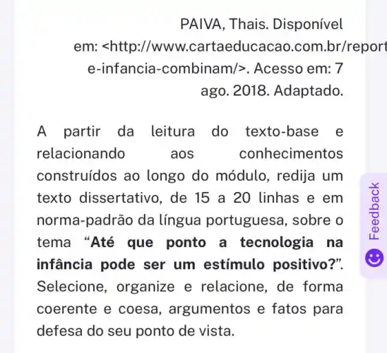 PAIVA,Thais. Disponível
em: <http://www .cartaeducacao.com .br/report
e-infancia -combinam/>. Acesso em: 7
ago. 2018 Adaptado.
A partir da leitura do texto-base e
relacionando	aos	conhecimentos
construídos ao longo do módulo , redija um
texto dissertativc , de 15 a 20 linhas e em
norma-padrão da língua portuguesa, sobre o
tema "Até que ponto a tecnologia na
infância pode ser um estímulo positivo?".
Selecione , organize e relacione, de forma
coerente e coesa , argumentos e fatos para
defesa do seu ponto de vista.