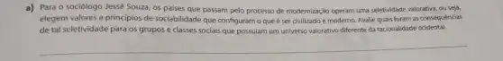 a) Para 0 sociólogo Jessé Souza, os países que passam pelo processo de modernização operam uma seletividade valorativa, ou seja,
elegem valores e princípios de sociabilidade que configuram o que é ser civilizado e moderno. Avalie quais foram as consequências
de tal seletividade para os grupos e classes sociais que possuíam um universo valorativo diferente da racionalidade ocidental.
__