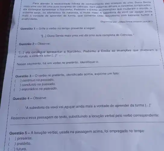 Para atender a necessidade infinita de conhecimento das crianças do sitio Dona Benta
mais uma vez dá uma aula completa de Ciência Sem palavras dificeis o conceitos complicados,
ela consegue aprosentar a Narizinho, Pedrinho e Emilia as invençoes que mudaram o mundo. o
sistema solar, os elementos da natureza, e multo mais! A sabedoria da vovó vai aguçar ainda
mais a vontade de aprender da turma, que comenta cada descoberta com bastante humor e
criatividade.
Disponivel em: chttps//www.amazon combil
Questão 1- Grife o verbo no tempo presente a seguir:
[...] Dona Benta mais uma vez dá uma aula completa de Ciências:
Questão 2-Observe:
"...] ela consegue apresentar a Narizinho, Pedrinho e Emilia as invenções que mudaram o
mundo, o sistema solar [...]'m
Nesse segmento, há um verbo no pretérito. Identifique "o
Questão 3-0
verbo no pretérito, identificado acima, exprime um fato:
( ) contínuo no passado.
() concluido no passado.
() esporádico no passado.
Questão 4- Observe:
"A sabedoria da vovó vai aguçar ainda mais a vontade de aprender da turma [...]"
Reescreva essa passagem do texto, substituindo a locução verbal pelo verbo correspondente:
Questão 5 - A locução verbal, usada na passagem acima, foi empregada no tempo:
() presente.
() pretérito.