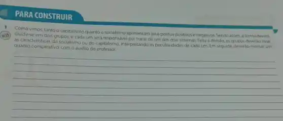 PARA CONSTRUIR
Como vimos, tanto o capitalismo quanto o socialismo apresentam seus pontos positivos e negativos. Sendo assim , a turma deverá
H35) dividir-se em dois grupos, e cada um será responsável por tratar de um dos dois sistemas. Feita a divisão , os grupos deveráo listar
as caracteristicas do socialismo ou do capitalismo interpretando as peculiaridades de cada um. Em seguida, deverào montar um
quadro comparativo, com o auxilio do professor.
__