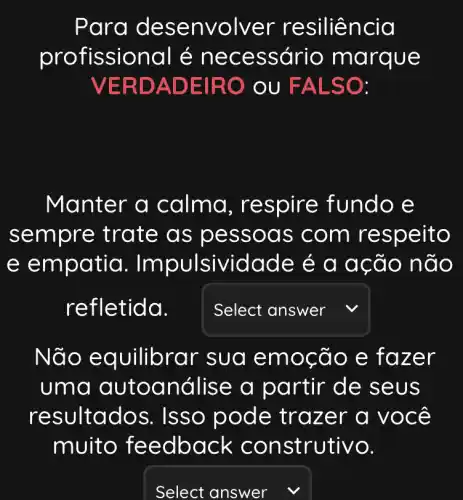 Para des envolver r esiliência
profissional é n ecessário margue
VERD ADEIR O OU FA LSO:
Manter a calma, res pire fundo e
sem pre trate as pe ssoa s com re speito
e empatia . Im pulsividade é a acão não
refl etida.
square 
Não e quilibrar sua emocão e faz er
uma autoa nálise a partir de se US
resultados . Isso po zer a você
muito fe edback con strutivo.