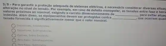 Para garantir a proteção adequada de sistemas elétricos é necessário considerar diversas situaç
alteração no nível de tensão, Por em caso de defeito monopolar, as tensões entre fase e terra
valores próximos ao nominal o correto dimensionamento de
__ para evitar atuaç indevida. Além disso, os equipamentos devem ser protegidos contra
__ que ocorrem quan tensão fornecida é significativa mente menor que o valor nominal.
Disjuntores Sobretensões.
Disjuntores Subfrequências.
Fusiveis; Sobre -Excitação.
Para-Raios;Sobrefrequências.
) Para-Raios; Subtensões