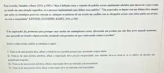 Para Lewick, Saunders e Barry (2014, p.184) a "êtica é definida como o conjunto de padrôes sociais amplamente adotados para descrever o que é certo
ou errado em uma situação especifica, ou o processo implementado para definit esses padrôes". "Um negociador se depara com um dilema ético sempre
que ações ou estratégias possiveis colocam as vantagens econômicas de um acordo em conflito com as obrigações sociais com outras partes envolvidas
ou com a comunidade " (LEWICKI; SAUNDERS; BARRY, 2014 p. 184)
"U'm negociador fa; promess.para proteger suas senders em contingéncias certas, effrecendo um produto que nào thes serve naquele momento,
mas que pode ser levado e depois trocado,insistindo com garentias at que o interessado compre o produto".
Sobre o relato acima analise as sentenças a seguir:
1- Trata-se de uma postura ética, afinal o cliente levou o produto porque qui, mostrando reciprocidade.
II- Trata-se de uma postura antiética, afinal a negociação dese possuit reciprocidade mas tambemi desese observar se os efeitos da decisão nào
prejudicam ninguém.
III- Trata-se de uma postura antietica, afinal a negociação deve ser realizada com honestidade
IV-Trata-se de uma postura ética, afinal a negociação dere ser realizada com honestidade.