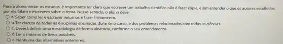 Para o aluno iniciar os estudos, é importante ter claro que escrever um trabalho cientifico não é fazer cópia, e sim entender o que os autores escolhidos
por ele falame escrevem sobre o tema.Nesse sentido, o aluno deve:
a. Saber como ler e escrever resumos e fazer fichamento.
b. Ter clareza de todas as disciplinas ensinadas durante o curso, e dos problemas relacionados com todas as ciências.
c. Deverá definir uma metodologia de forma aleatória conforme o seu entendimento.
d. Ler o máximo de livros possiveis.
e. Nenhuma das alternativas anteriores.