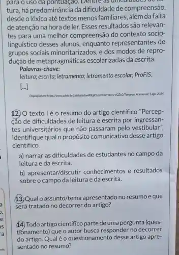 para o uso da pontuaçao. Dentre . as uncuidded uc
tura,há predominância da dificuldade de compreensão,
desde o léxico até textos menos familiares além da falta
de atenção na hora de ler. Esses resultados são relevan-
tes para uma melhor compreensão do contexto socio-
linguístico desses alunos, enquanto representantes de
grupos sociais minoritarizados, e dos modos de repro-
dução de metapragmáticas escolarizadas da escrita.
Palavras-chave:
leitura; escrita ; letramento;letramento escolar;ProFIS.
()
Disponivel em:https://www	WW0250/Many-pt. Acesso em: 5.030. 2024
12)O texto l é o resumo do artigo cientifico "Percep-
cao de dificuldades de leitura e escrita por ingressan-
tes universitários que não passaram pelo vestibular".
Identifique qual o propósito comunicativo desse artigo
científico.
a) narrar as dificuldades de estudantes no campo da
leitura e da escrita.
b)apresentar/discut ir conhecimentos e resultados
sobre o campo da leitura e da escrita.
13. Qual o assunto/tema apresentado no resumoeque
será tratado no decorrer do artigo?
(4) Todo artigo cientifico parte de uma pergunta (ques-
tionamento) que o autor busca responder no decorrer