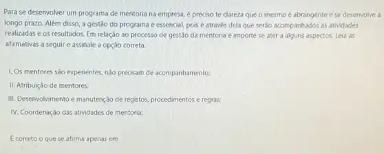 Para se desenvolver um programa de mentoria na empresa, é preciso te clareza que o mesmo é abrangente ese desenvolve a
longo prazo. Além disso a gestão do programa é essencial, poisé através dela que serão acompanhados as atividades
realizadas e os resultados Em relação ao processo de gestão da mentoria é importe se ater a alguns aspectos. Leia as
afirmativas a seguir e assinale a opção correta.
I. Os mentores são experientes não precisam de acompanhamento;
II. Atribuição de mentores;
III. Desenvolvimento e manutenção de registos, procedimentos e regras;
IV. Coordenação das atividades de mentoria;
E correto o que se afirma apenas em