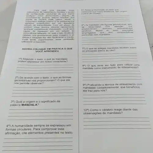 Para usar uma mandala como
instrumento do relaxamento focalize o centro
da cor figuração, excluindo do sun mento
qualquer outro pensament o. Depoin do
concentrar-so durante alguns minutos sun
so tornard mais calma
agitados substituidos por um agradável agitados substitutdos po os pensamentos
prática, essa técnica olimina rapidamento
estado de tranquilidade. Com um pouco de
qualquer pensamento indesojado. Vocô serd
capaz de ingressar em um estado de
cérebro cria pro ntamente suas imagons o as
consciência relaxado, no qual o lado diroito do
ideias e intuições Iho vôm facilmente a mente.
Vocô pode experimentar 0950 sonsação
utilizando a mandala.
AGORA COLOQUE EM PRÁTICA O QUE
VOCE APRI ENDEU
19) Segundo o texto , o que as mandalas
podem expressar em nosso consciente?
__
29) De acordo com que as formas
geométricas nos proporcionam? O que ela
nos permite observar?
__
39) Qual a origem e o significado da
palavra MANDALA?
__
4a) A humanidade sempre se expressou em
formas circulares . Para comprovar esta
afirmação, cite elementos presentes no texto.
__
a informação do texto que
comprove que nossa existenci tom origem
a partir de circulos.
__
(9) As mandalas são figuras goomótricas, quo
no obsorvadas com atencao, nos
positivos.Rotire do toxto ox emplos proporcionam
diversos pensamentos
omprogados quo tom caractoristic as
parecidas com mandalas.
__
79) Oque as antigas mandalas revelam sobre
os principais astros do
__
89) 0 que deve ser feito para utilizar uma
mandala como instrumento de relaxamento?
__
99) Praticando a técnica de relaxamento com
mandalas cuidadosam ante, que benefícios
ela traz para nós?
__
10^a	o cérebro reage diante das
observações de mandalas?
__