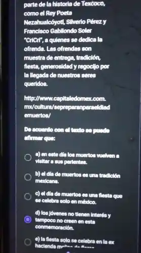 parte de la historia de Texcoco,
como el Rey Poeta
Nezahualcóyot!, Silverio Pérezy
Francisco Gabilondo soler
"CriCrl", a quienes sededicala
ofrenda. Las ofrendas son
muestra de entrege,trad ciốn,
fiesta, generosidad y regocTo por
la llegada de muestros seres
queridos.
http://www.cou.
mx/cultura/sepre paranpareeldiad
emuertos/
a) en este dia los muertos vushens
visitar a sus partentes.
b) el diade muertos es una tradetion
mexlcana.
c) el diade muertos es una fiesta que
se celebra solo en méxico.
d) los Jovenes no tienen interés y
tampoco no creen en esta
e) la fiesta solo se celebra en la ex
hacienda malla da flass