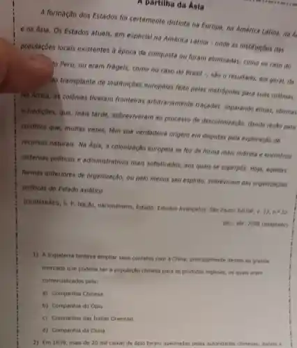 A partilha da Asia
A formação dos Estados fol certamente distinta na Europa, na América Latina, na A
e na Ásia. Os Estados atuais, em especial na América Latina - onde as instituicôes das
populaçōes locais existentes à época da conquista ou foram eliminadas, como no caso do
Peru, ou eram frageis, como no caso do Brasil , são o resultado, em geral, da
do transplante de instituiçoes europeias feito pelas metrópoles para suas colónias.
Na Africa, as colônias tiveram fronteiras arbitrariamente traçadas, separando etnias, idiomas
e tradiçbes, que, mais tarde, sobreviveram ao processo de descolonização, dando razǎo para
conflitos que, multas vezes, têm sua verdadeira origem em disputas pela exploração de
recursos naturais. Na Asia, a colonização europeia se fez de forma mais indireta e encontrou
sistemas politicos e administrativos mais sofisticados, aos quais se superpos. Hoje,aquelas
formas anteriores de organização, ou pelo menos seu espirito,sobrevivem nas organizaçōes
politicas do Estado asiático.
(GUIMARXES, S, P Nação, nacionalismo Estado. Estudos Avançados. Sǎo Paulo:Eduse
jan.- abr, 2008 (adaptado)
1) A Inglaterra tentava ampliar seus contatos com a China, principalmente devido ao grande
mercado que poderia ser a população chinesa para os produtos ingleses, os quais eram
comercializados pela:
a) Companhia Chinesa
b) Companhia do Opio
c) Companhia das Indias Orientais
2) Em 1839, mais de 20 mil caixas de ópio foram queimadas pelas autoridades chinesas dando a