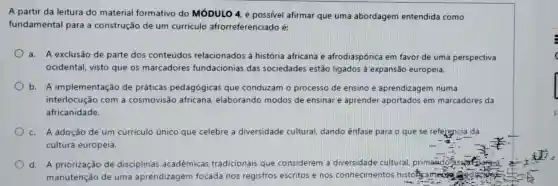 A partir da leitura do material formativo do MóDULO 4. é afirmar que uma abordagem entendida como
fundamental para a construção de um curriculo afrorreferenciado é:
a. A exclusão de parte dos conteúdos relacionados à história africana e afrodiaspórica em favor de uma perspectiva
ocidental, visto que os marcadores fundacionias das sociedades estão ligados à expansão europeia.
b. A implementação de práticas pedagógicas que conduzam o processo de ensino e aprendizagem numa
interlocução com a cosmovisão africana ,'elaborando modos de ensinar e aprender aportados em marcadores da
africanidade.
c. A adoção de um curriculo único que celebre a diversidade cultural, dando ênfase para o que se referencia da
cultura europeia
d. A priorização de disciplinas acadêmicas tradicionais que considerem a diversidade cultural primando:	arera
manutenção de uma aprendizagem focada nos registros escritos e nos conhecimentos history ameing