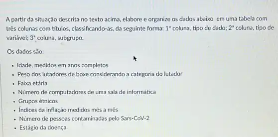 A partir da situação descrita no texto acima elabore e organize os dados abaixo em uma tabela com
três colunas com títulos classificando-as, da seguinte forma: 1^a coluna, tipo de dado; 2^a coluna, tipo de
variável; 3^2 coluna, subgrupo.
Os dados são:
- Idade, medidos em anos completos
- Peso dos lutadores de boxe considerando a categoria do lutador
- Faixa etária
- Número de computadores de uma sala de informática
Grupos étnicos
- Indices da inflação medidos mês a mês
- Número de pessoas contaminadas pelo Sars-CoV-2
Estágio da doença