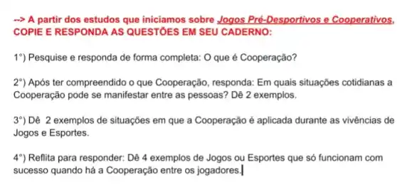 A partir dos estudos que iniciamos sobre Jogos Pré-Desportivos e Cooperativos,
COPIE E RESPONDA AS QUESTÓES EM SEU CADERNO:
19) Pesquise e responda de forma completa: O que é Cooperação?
2") Após ter compreendido o que Cooperação, responda:Em quais situações cotidianas a
Cooperação pode se manifestar entre as pessoas'? Dê 2 exemplos.
3^circ ) Dê 2 exemplos de situações em que a Cooperação é aplicada durante as vivências de
Jogos e Esportes.
4^circ ) Reflita para responder: Dê 4 exemplos de Jogos ou Esportes que só funcionam com
sucesso quando há a Cooperação entre os jogadores.|