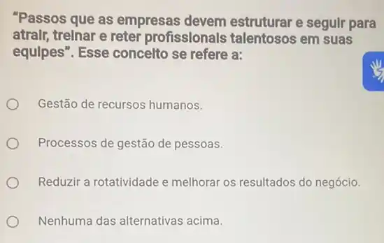 "Passos que as empresas devem estruturar e segulr para
atralr, trelnar e reter profissionals talentosos em suas
equlpes". Esse concelto se refere a:
Gestão de recursos humanos.
Processos de gestão de pessoas.
Reduzir a rotatividade e melhorar os resultados do negócio.
Nenhuma das alternativas acima.