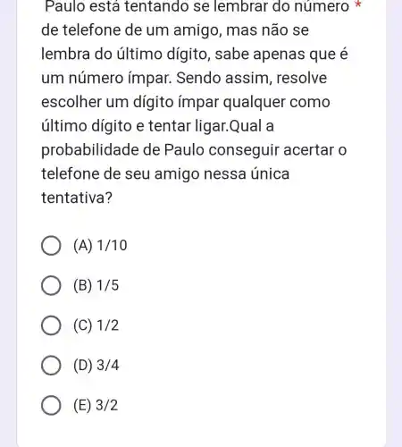 Paulo está tentando se lembrar do número
de telefone de um amigo, mas não se
lembra do último dígito, sabe apenas que é
um número ímpar . Sendo assim , resolve
escolher um dígito impar qualquer como
último dígito e tentar ligar.Qual a
probabilidade de Paulo conseguir acertar o
telefone de seu amigo nessa única
tentativa?
(A) 1/10
(B) 1/5
(C) 1/2
(D) 3/4
(E) 3/2