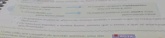 pedido chegou rapid:mente.
verbo na 3' pessoa do singular
As compras chegaram rapidamente
na 3	do plural
A rua está muito suja.
adjetivo feminino singular
públicos estão m sujos.
adjetivo vo masculino plural
Osadvérbios mudam de genero ou número quando	se relacionam é
flexionado.
)
sosialverbios mantem a mesma forma mesmo que o termo a que se relacionar
seja flexionado.
Como visto nos exemplos da questão anterior uma das
NOT ticas dos