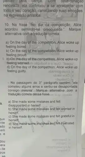 pela danga, Com determinagao
renovada, ela continuou a se apresentar com
todo o seu coração canalizando suas emocoes
na expressão artistica
10. Na frase "No dia da competição . Alice
acordou sentindo-se preocupada ... Marque
alternativa com a tradução correta
a) On the day of the competition Alice woke up
feeling bored.
b) On the day of the competition, Alice woke up
feeling proud.
c) On the day of the competition, Alice woke up
feeling worried.eb yoequ
d) On the day of the competition, Alice woke up
feeling guilty.
obsninoglevns (s
obem moo (d
.obsetsrlo lo
- Na passagem do 3^circ  parágrafo contém |ela
cometeu alguns erros e sentiu-se desapontada
consigo mesma - Marque alternativa com a
tradução correta dessa frase. sa leup oxisde
a) She made some mistakes and felt
disappointed in herself.
b) She made some mistakes and felt worried in
herself.
c) She made Some mistakes and felt grateful in
herself.
d) She made some mistakes and felt frustrated
in herself.