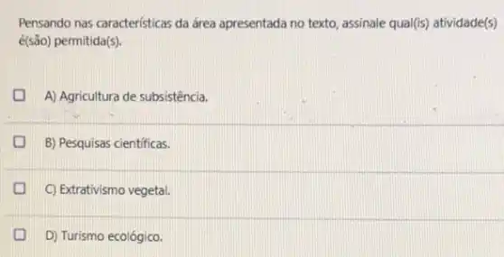 Pensando nas caracteristicas da área apresentada no texto assinale qua(fis) atividade(s)
é(são) permitida(s).
D A) Agricultura de subsistência.
B) Pesquisas cientificas.
C) Extrativismo vegetal.
I D) Turismo ecológico.