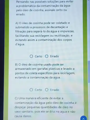 Pensando nas possiveis soluções para evitar
a problemática da contaminação da água
pelo óleo de cozinha assinale certo ou
errado.
A) 0 oleo de cozinha pode ser coletado e
submetido a processos de decantação e
filtração para separá-lo da água e impurezas,
facilitando sua reciclagem ou reutilização, e
evitando assim a contaminação dos corpos
d'água.
Certo Errado
B) Oóleo de cozinha usado pode ser
armazenado em garrafas plásticas e levado a
pontos de coleta especificos para reciclagem,
evitando a contaminação da água.
Certo Errado
C) Uma maneira eficiente de evitar a
contaminação da água pelo óleo de cozinha é
despejar pequenas quantidades de óleo no