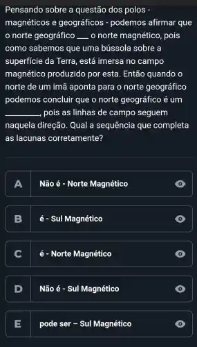 Pensando sobre a questão dos polos
magnéticos e geográficos - podemos afirmar que
norte geográfico __ . 0 norte magnético , pois
como sabemos que uma bússola sobre a
superfície da Terra , está imersa no campo
magnético produzido por esta . Então quando
norte de um imã aponta para o norte geográfico
podemos concluir que o norte geográfico e um
__ -, pois as linhas de campo seguem
naquela direção . Qual a sequência que completa
as lacunas corretamente?
A
Não é - Norte Magnético
B
é - Sul Magnético
D
C
é - Norte Magnético
D
Nhat (a)0e-SulMagnetico
D
E
pode ser - Sul Magnético
D