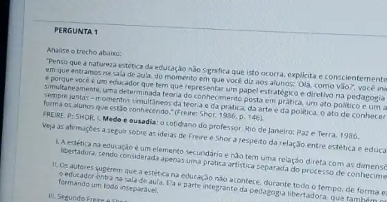 PERGUNTA 1
Analise o trecho abaixo:
"Penso que a natureza estética da educação não significa que isto ocorra explicita e conscientemente
em que entramos na sala de aula, do momento em que você diz aos alunos: 'Olá, como vão?você ini
você é um educador Meters que representar um papel estratégico e diretivo na pedagogia
Semultaneamente uma determinada teoria doconhecimento posta em pratica um ato politico e um a
formprejuntas - momentos simultanes da teoria e da prática, da artee da politica, o ato de conhecer
05 alunos que estão (Freire; Shor, 1986, p. 146).
FREIRE, P: SHOR, I Medo e ousadia: 0 cotidiano do professor. Rio de Janeiro: Paze Terra, 1986.
Veja as afirmaçōes a seguir sobre as ideias de Freire e Shor a respeito da relação entre estética e educa
1. A estética na educação umelemento secundário enão tem uma relação direta com as
libertadora, sendo considerada apena uma prática artistica separada do processo de conhecime
11. Os autores sugerem que a estética na puração nào acontece, durante todo o tempo, de forma e
formando um todo inseparave. na Sala de aula Ela é parte integrante da pedagogia libertadora, que to forms
III. Segundo Freire 9Shes