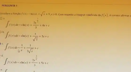 PERGUNTA 1
Considere a função f(x)=ln(x)+sqrt (x)+5,xgt 0 Com respeito a integral indefinida da f(x) e correto afirmar o
a.
int f(x)dx=xln(x)+(2x^frac (3)/(2))(3)+4x+c
int f(x)dx=xln(x)+(x)/(sqrt (2))+5x+c
int f(x)dx=(1)/(x)+(1)/(2sqrt (x))+c
d.
int f(x)dx=xln(x)+(2x^frac (3)/(2))(3)+5x+c
e.