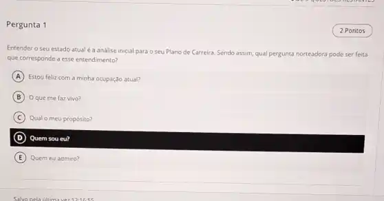 Pergunta 1
Entender o seu estado atual é a análise inicial para o seu Plano de Carreira. Sendo assim qual pergunta norteadora pode ser feita
que corresponde a esse entendimento?
A Estou feliz com a minha ocupação atual?
B Oque me faz vivo?
C Qual o meu propósito?
D Quem sou eu?
E Quem eu admiro?
2 Pontos