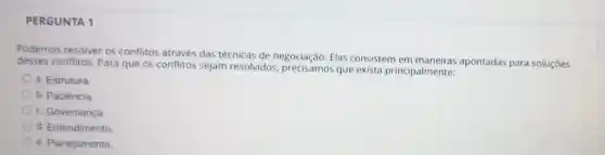 PERGUNTA 1
Podemos resolver os conflitos através das técnicas de negociação. Elas consistem em apontadas para soluçōes
desses conflitos Para que os conflitos sejam resolvidos que exista principalmente:
a. Estrutura
b. Paciência
c. Governança
d. Entendimento
e. Planejamento