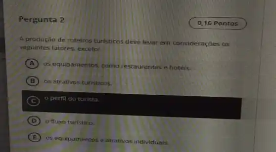 Pergunta 2
A produção de roteiros turisticos deve levar em considerações os
seguintes fatores exceto:
A os equipamentos como restaurantes e hotéis.
B os atrativos turisticos.
C
perfil do turista.
D o fluxo turistico. (D)
E
os equipamentos e atrativos individuals.