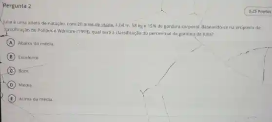 Pergunta 2
Vulia é uma atleta de natáção, com 20 anos de idade, 164 m, 58 kg e 15%  de gordura corpora)Baseando-se na proposta de
classificação de Pollocke Wilmore (1993), qual será a classificação do percentual de gordura de Julia?
A Abaixo da média.
B Excelente.
C Bom.
D Média.
E Acima da média.