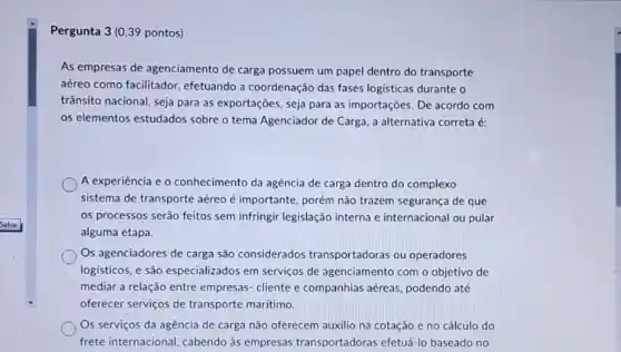 Pergunta 3 (0.39 pontos)
As empresas de agenciamento de carga possuem um papel dentro do transporte
aéreo como facilitador efetuando a coordenação das fases logisticas durante o
trânsito nacional, seja para as exportações, seja para as importações. De acordo com
os elementos estudados sobre o tema Agenciador de Carga, a alternativa correta é:
A experiência e 0 conhecimento da agência de carga dentro do complexo
sistema de transporte aéreo é importante, porém não trazem segurança de que
os processos serão feitos sem infringir legislação interna e internacional ou pular
alguma etapa.
Os agenciadores de carga são considerados transportadoras ou operadores
logisticos, e são especializados em serviços de agenciamento com o objetivo de
mediar a relação entre empresas-cliente e companhias aéreas, podendo até
oferecer serviços de transporte maritimo.
Os serviços da agência de carga não oferecem auxilio na cotação e no cálculo do
frete internacional, cabendo as empresas transportadoras efetuá-lo baseado no