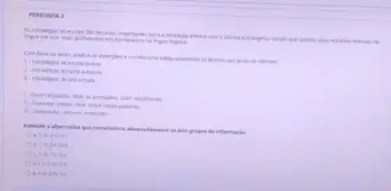 PERGUNTA 3
As estrategas de escuta sile recurses importantes para a interaçko efetiva com o idioma estrangeico, sendo que quanto mais estamos imersos na
lingua em uso, mais proficientes nos fornaremos na lingua
Com base no texto analise as assercoes e correlacione adequadamente os termes aos quais se referem.
1- Estrategias de escuta priva
2- Estrategas durante a escuta
3- Estrategas de pos-escut
1- Owir respostas, fazer an anotarges. over novamente.
so .
Conectar, prever, falar sobre novas palavras.
sin Responder, resumir, entender.
Assinale a alternativa que correlaciona adequadamente es dois grupos de informaçle.
a 1-11:2-1:3-1.
b 1. It 213-III
c. 1. 243.
d 1. 2 int 3.
e. 1.16 2111 34