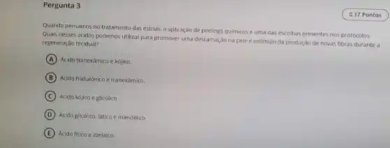 Pergunta 3
Quando pensamos no tratamento das estrias, a aplicação de peelings quimicosé uma das escolhas presentes nos protocolos.
Quals desses ácidos podemos utilizar para promover uma descamação na pele e estimulo da produção de novas fibras durante a
regeneração tecidual?
A Ácido tranexâmico e kójiko.
B Acido hialurónico e tranexâmico.
C Ácido kójico e glicólico.
D Ácido glicólico, lático e mandélico.
E Ácido fitico e azelaico.