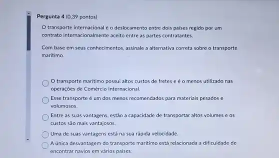 Pergunta 4 (0,39 pontos)
transporte internacional é o deslocamento entre dois paises regido por um
contrato internacionalmente aceito entre as partes contratantes.
Com base em seus conhecimentos, assinale a alternativa correta sobre o transporte
marítimo.
transporte marítimo possui altos custos de fretes e é o menos utilizado nas
operações de Comércic Internacional.
Esse transporte é um dos menos recomendados para materiais pesados e
volumosos.
Entre as suas vantagens estão a capacidade de transportar altos volumes e os
custos são mais vantajosos.
Uma de suas vantagens está na sua rápida velocidade.
A única desvantagem do transporte maritimo está relacionada a dificuldade de
encontrar navios em vários países.