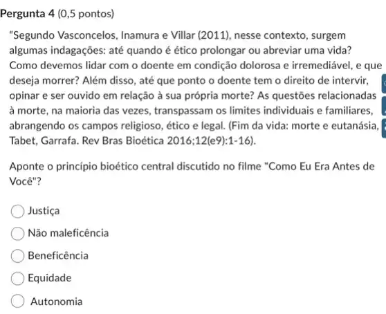 Pergunta 4 (0,5 pontos)
"Segundo Vasconcelos, Inamura e Villar (2011), nesse contexto, surgem
algumas indagaçōes: até quando é ético prolongar ou abreviar uma vida?
Como devemos lidar com o doente em condição dolorosa e irremediável, e que
deseja morrer? Além disso , até que ponto o doente tem o direito de intervir,
opinar e ser ouvido em relação à sua própria morte? As questões relacionadas
à morte, na maioria das vezes, transpassam os limites individuais e familiares,
abrangendo os campos religioso , ético e legal. (Fim da vida: morte e eutanásia,
Tabet, Garrafa. Rev Bras Bioética 2016;12(e9):1-16)
Aponte o princípio bioético central discutido no filme "Como Eu Era Antes de
Você"?
Justica
Não maleficência
Beneficência
Equidade
Autonomia