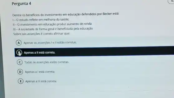 Pergunta 4
Dentre os beneficios do investimento em educação defendidos por Becker está:
1-O estudo reflete em melhoria da saúde:
II-O investimento em educação produz aumento de renda
III - A sociedade de forma geral é beneficiada pela educação
Sobre tais asserções é correto afirmar que:
A Apenas as asserções I ell estão corretas.
B ) Apenas all está correta.
C Todas se asserções estão corretas.
D Apenas a l está correta.
E Apenas a III está correta.