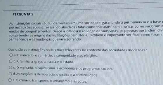 PERGUNTA 5
As instituições sociais são fundamentais em uma sociedade garantindo a permanência e a base
por instituições sociais, realizando atividades tidas como "naturais sem analisar como surgiram e
modos de comportamentos. Desde a infância e ao longo de suas vidas.as pessoas aprendem div
compreender as origens das instituiçães na história. Tambémé importante verificar como foram
permanência e as mudanças que vẽm sofrendo.
Quais são as instituições sociais mais relevantes no contexto das sociedades modernas?
a. O mercado, o comércio a comunidade e as eleiçōes.
b. A familia, a igreja.a escola e o Estado.
c. O mercado, o capitalismo a economia e os programas sociais.
d. As eleições, a democracia, o direito e a criminalidade.
e. O crime, o transporte ourbanismo e as cotas.