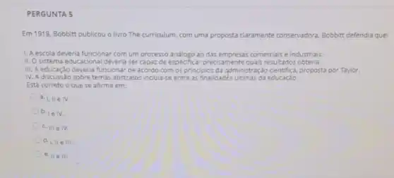 PERGUNTA 5
Em 1918, Bobbitt publicou o livro The curriculum com uma proposta claramente conservadora. Bobbitt defendia que:
1. A escola deveria funcional com um processo análogo ao das empresas comerciais e industriais.
II. O sistema educaciona deveria ser capaz de especificar precisamente quais resultados obteria.
III. A educação deveria funcionar de acordo com os principios da administraçãc cientifica, proposta por Taylor.
IV. A discussão sobre temas abstratos incluia-se entre as finalidades ultimas da educação.
Está correto o que se afirma em:
a. 1,IIin I.
b.
1eIV.
c. IIIeN.
d. 1,11 e III.
e. II e III.