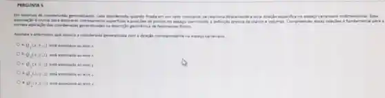 PERGUNTA 5
Em sitemas de coordenadar penerakiadas, cada cooroknada, quando fixada em um valor constants, se relaciona diretamente a uma direção especifica no espace cartesiano tridimensional. Es là
associacio d crucial para ficies e posicides de pontor no expage, permitindo a definicle precisa de planos e volumes. Compreender essas relaçbes efundam ental p are a
correta aplicaclo dan coordenada peneralizadas na descriple promitica de fenomenos fisicos.
Aninale a ahemativa que associa a coordenada peneralizada com a direçlo correspondente no espaco cartesiano
Q_(1)(x,y,z) enti associada 80 ecos x
Q,(x,y,z) erti associada ao ecro a
c. Q_(1)(x,y,z)	y
d Q_(2)(x,y,z) esti associada ao edo z
Q_(2)(x,y,z)