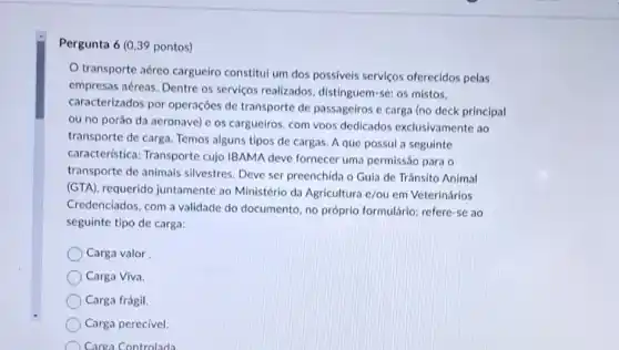 Pergunta 6 (0,39 pontos)
transporte aéreo carguelro constitul um dos possiveis servicos oferecidos pelas
empresas aéreas. Dentre os serviços realizados distinguem-se: os mistos.
caracterizados por operaçoes de transporte de passageiros e carga (no deck principal
ou no porǎo da aeronave) c os cargueiros , com voos dedicados exclusivamente ao
transporte de carga. Temos alguns tipos de cargas A que possul a seguinte
característica: Transporte cujo IBAMA deve fornecer uma permissão para o
transporte de animais silvestres. Deve ser preenchida o Guia de Trânsito Animal
(GTA), requerido juntamente ao Ministério da Agricultura e/ou em Veterinários
Credenciados, com a validade do documento, no próprio formulário; refere-se ao
seguinte tipo de carga:
Carga valor
Carga Viva.
Carga frágil.
Carga perecivel.
Carea Controlada