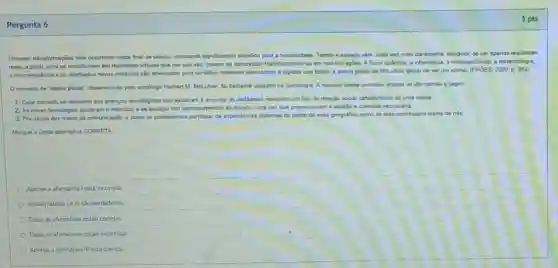 Pergunta 6
Grandes transformaççoes vềm ocomendo neste final de século colocando significativos desafios para a humanidade. Tempo e espaço vềm, cada vez mais claramente, delixando de ser apenas realidades
reais, a prion, para se constitulrem em realidades virtuais que por sua vez, podem se concretizar transformando-se em real-(a)acces. A fisica quântica.a informatica, a microeletrónica a biotecnologia
a micromechnica e os chamados novos materiais sào articulados para constitur sistemas telemáticos e digitais que fazem a aldeia global de MeLuhan dekar de ser um sonho. (FRóES, 2000 p. 283)
Oconceito de "aldela global", deservolvido pelo sociólogo Herbert M. MeLuhan, for bastante utilizado na Sociologia A respelto desse conceito analise as afirmativas a seguir:
1. Esse conceito se relaciona aos avangos tecnologicos que ajudaram a encurtar as distâncias recriando um tipo de relação social caracteristico de uma aldeia
2. As novas tecnologias ajudaram o individuo a se desligar dos acontecimentos do mundo, uma vez que proporoionam a solidão e quietude necessina.
3. Por causa dos meios de comunicação, é como se pudéssemos participar de expendncias distantes do ponto de vista peografico como se elas ocorressem diante de nos
Marque a unica alternativa CORRETA
Apenus a afirmatival est incorreta
As afirmativas I ell sao verdadeiras.
Todas as afimativas estão corretas.
Todas as afirmativas estǎo incorretas.
Apenas a afirmativa III está correta
1 pts