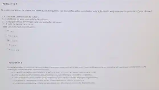 PERGUNTA 7
multiculturalismo tornou-se um tema quase obrigatório nas discussoes sobre
sociedade e educação devido a alguns aspectos principais. Quais sǎo eles?
1. Acrescente centralidade da cultura.
II. A existência de uma diversidade de culturas.
III. A interação entre diferenças culturais e relaçdes de poder.
IV. O mito da democracia racial.
Está correto o que se afirma em:
a. Ie II.
b. 1. III e IV.
D I. II e III.
d. 11 e IM.
e -11,111in N.
PERGUNTA 8
Os debates sobre o multiculturalismo no Brasil tomaram corpo ao final do século Jo. Sobre praticas escolares assinale a afirmativa que corresponde a uma
orientação concernente ao multicult uralismo:
a. Uma ação pedagogica voltada para a legitimação de discursos atinentes a supremacia racial.
b. Uma pratica docente voltada para a homogeneizaçac ideologica, identitaria elinguistica
c. Uma pratica educativa voltada para a reafirmaçdo das idelas evalores de grupos hegemonicos
d.Uma pratica pedagogica voltada para a diversidade étnica cultural e linguistica.
e.Uma pratica pedagogica voltada para exaltação das diferenças e diminuição das igualdades.