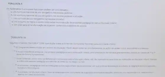 PERGUNTA 9
Os Pardmetros Curriculares Nacionals podem ser considerados:
a. Um curriculo nacional de uso obrigatório nas escolas públicas.
b. Um curriculo nacional de uso obrigatório nas escolas publicase privadas.
C. Um curriculo de uso obrigatório nas escolas privadas.
d. Um conjunto de regras a serem observadas na construção de propostas pedagogicas para a Educaçǎo infantil.
e. Um pilar para a transformação de objetivos.conteudos e didaticas do ensino.
PERGUNTA 10
Segundo o Parecer CNE/CEB n? 22/98. que dispoe sobre as Diretrizes Curriculares Nacionals para a Educaçǎo Infantil:
4. Os programas desenvolvidos em centros de Educaçǎo Infantil devem votarse prioritaramente as acoes de carater ludico. espontǎneo e prazeroso.
b. Emuto importante assegurar, nos projetos pedagogicos para a Educação infantil, uma antecipação de rotinas e procedimentos comuns as classes de 1"e2"
series do Ensino Fundamenta:
C. Essas Diretrizes, assim como os Referencials Curriculare:para a Educaçǎo infanti nào sào mandatorias para todas as institulçoes de Educação infanti, ficando
a critério das equipes pedagogicas a decisao de adotal-las na integra, ounào.
d. As propostas pedagogicas para as institulçdes de Educaçǎo infanti devem promover, em suas praticas de educação e culdados, a integração entre as aspectos
humanos e techologicos.
e. A avaliação, na Educaçdo infantil, deve ser entendida como instrumento de diagnostico e tomada de decisbes, admitindo o-se a reprovação e os vestibulinhos"
apenas em casos excepcionals