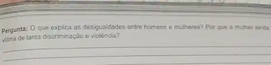 Pergunta: O que explica as desigualdades entre homens e mulheres? Por que a mulher ainda
vitima de tanta discriminação e violência?
__